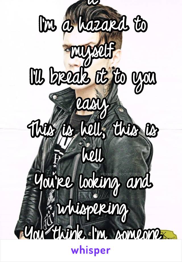 You're never gonna get it
I'm a hazard to myself
I'll break it to you easy
This is hell, this is hell
You're looking and whispering
You think I'm someone else
This is hell, yes 