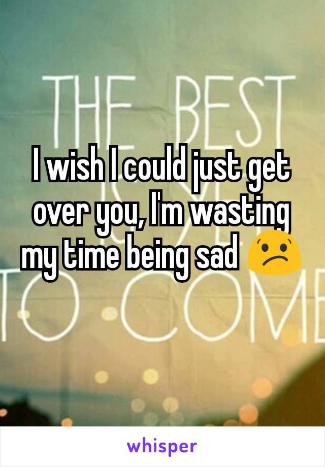 I wish I could just get over you, I'm wasting my time being sad 😕