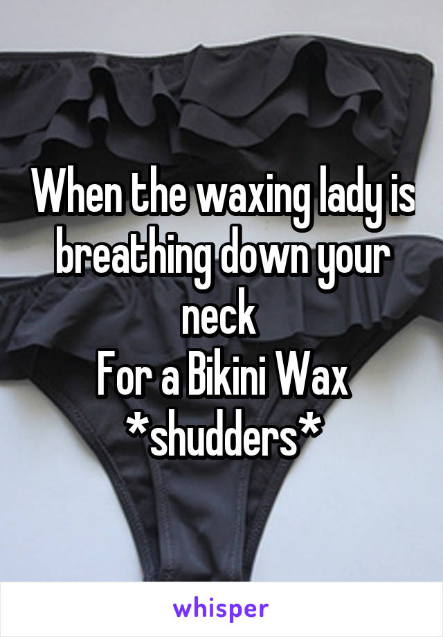 When the waxing lady is breathing down your neck 
For a Bikini Wax
*shudders*