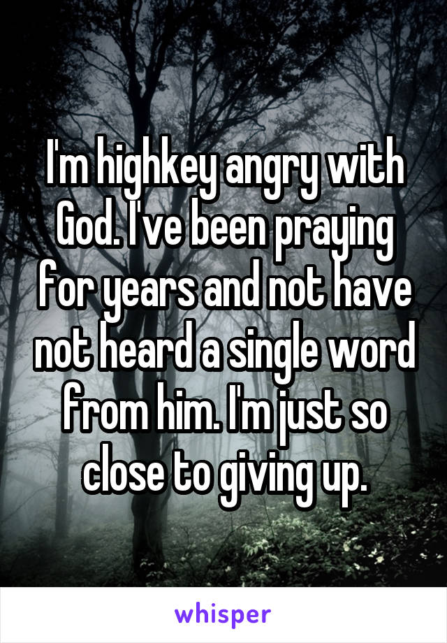 I'm highkey angry with God. I've been praying for years and not have not heard a single word from him. I'm just so close to giving up.