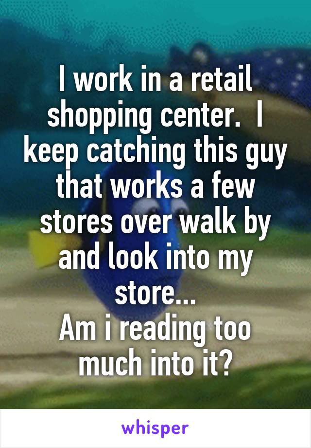 I work in a retail shopping center.  I keep catching this guy that works a few stores over walk by and look into my store...
Am i reading too much into it?