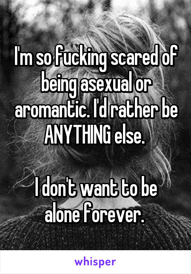 I'm so fucking scared of being asexual or aromantic. I'd rather be ANYTHING else. 

I don't want to be alone forever. 