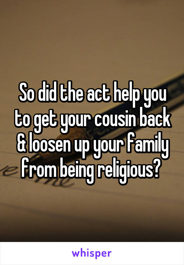 So did the act help you to get your cousin back & loosen up your family from being religious? 