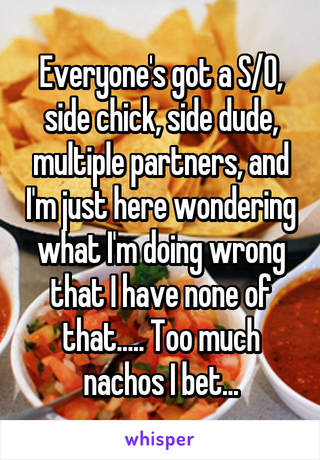 Everyone's got a S/O, side chick, side dude, multiple partners, and I'm just here wondering what I'm doing wrong that I have none of that..... Too much nachos I bet...