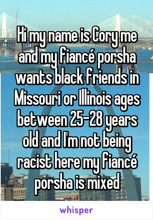 Hi my name is Cory me and my fiancé porsha wants black friends in Missouri or Illinois ages between 25-28 years old and I'm not being racist here my fiancé porsha is mixed