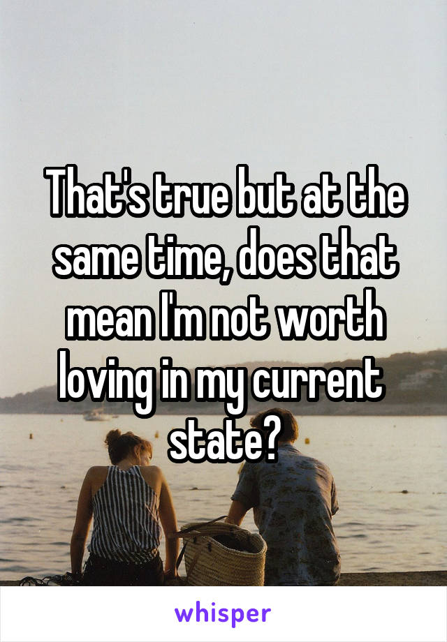 That's true but at the same time, does that mean I'm not worth loving in my current  state?