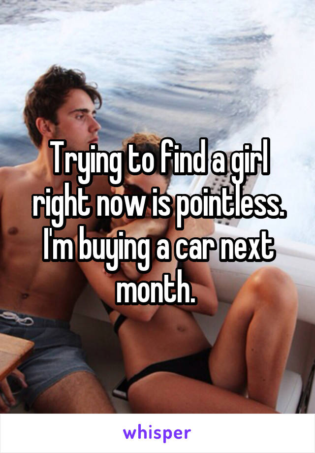 Trying to find a girl right now is pointless. I'm buying a car next month. 