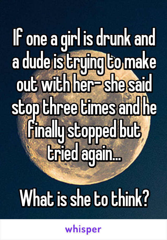 If one a girl is drunk and a dude is trying to make out with her- she said stop three times and he finally stopped but tried again...

What is she to think?