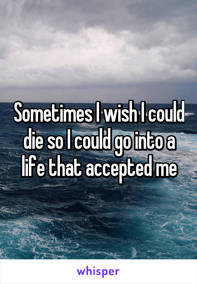 Sometimes I wish I could die so I could go into a life that accepted me