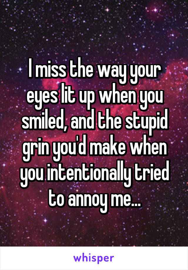 I miss the way your eyes lit up when you smiled, and the stupid grin you'd make when you intentionally tried to annoy me...