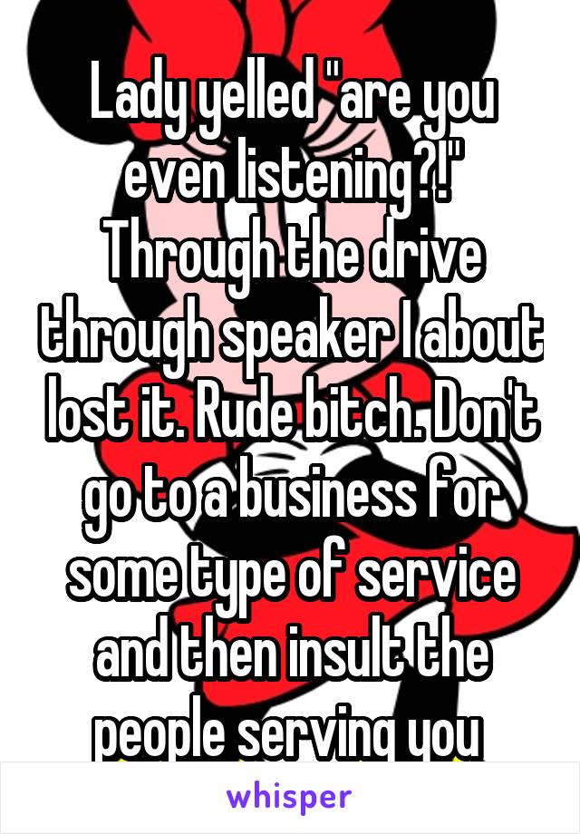 Lady yelled "are you even listening?!" Through the drive through speaker I about lost it. Rude bitch. Don't go to a business for some type of service and then insult the people serving you 