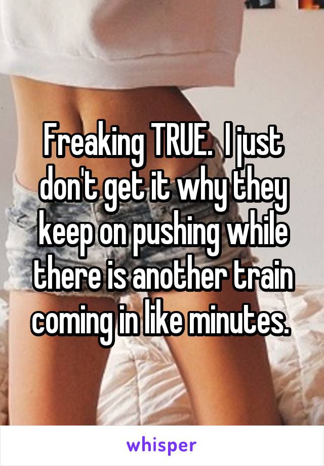 Freaking TRUE.  I just don't get it why they keep on pushing while there is another train coming in like minutes. 