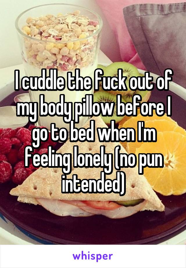 I cuddle the fuck out of my body pillow before I go to bed when I'm feeling lonely (no pun intended)