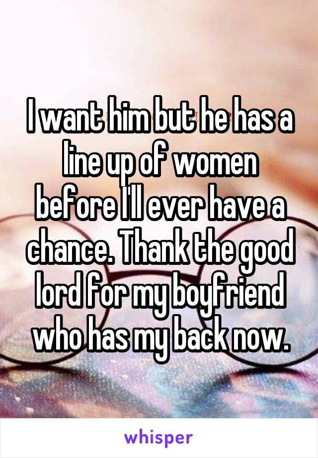 I want him but he has a line up of women before I'll ever have a chance. Thank the good lord for my boyfriend who has my back now.