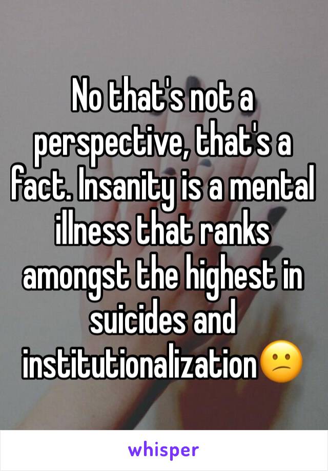 No that's not a perspective, that's a fact. Insanity is a mental illness that ranks amongst the highest in suicides and institutionalization😕