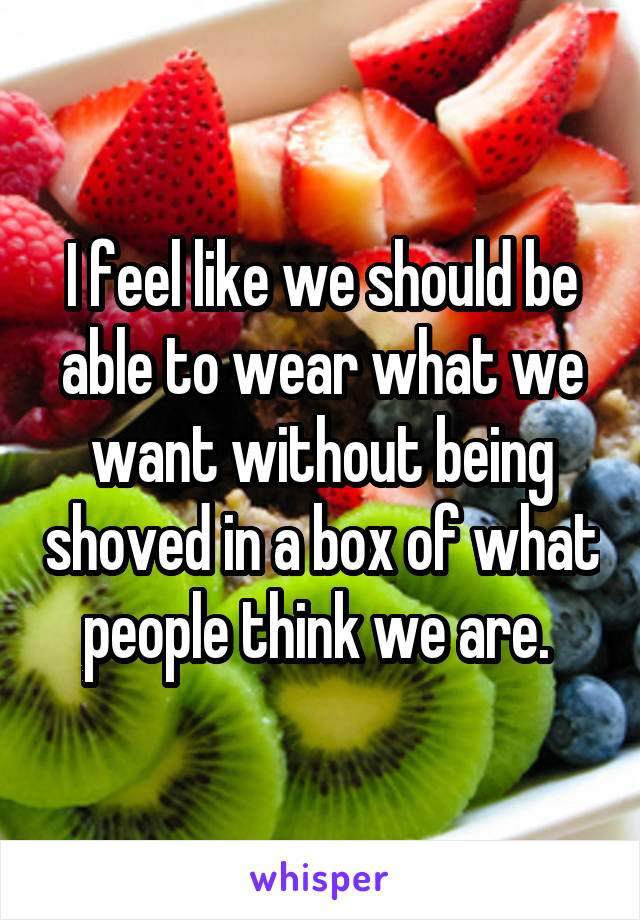 I feel like we should be able to wear what we want without being shoved in a box of what people think we are. 