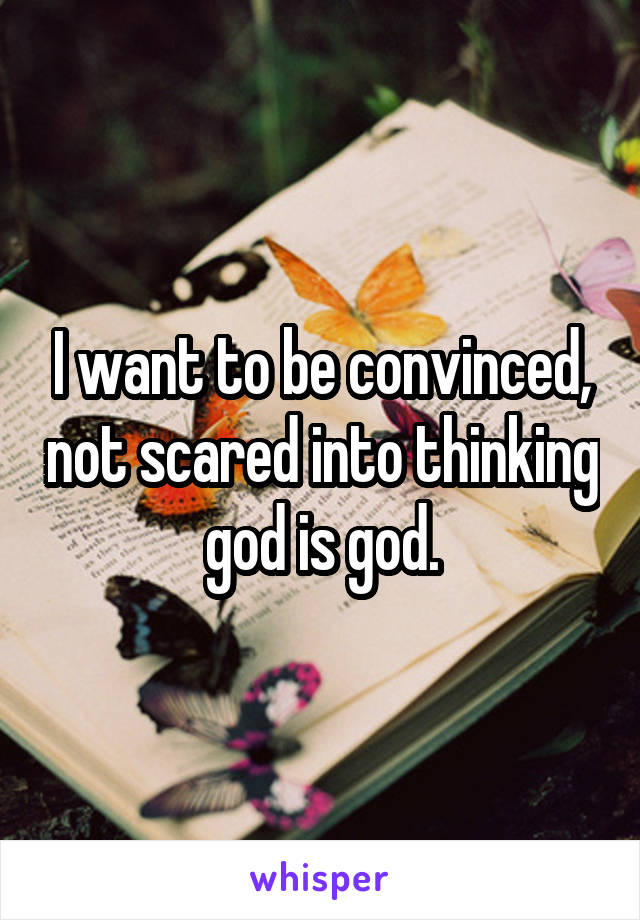 I want to be convinced, not scared into thinking god is god.