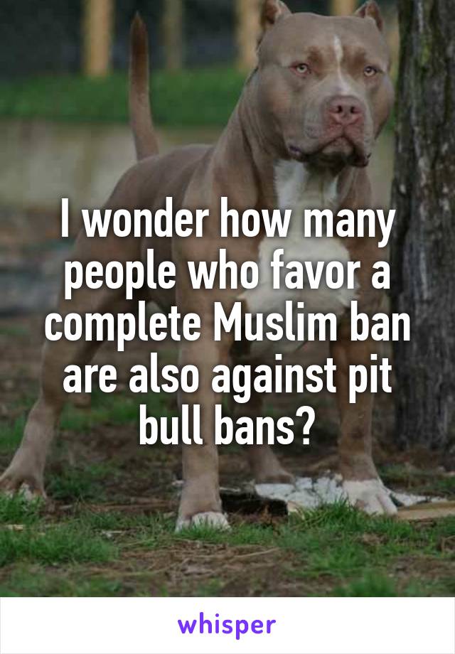 I wonder how many people who favor a complete Muslim ban are also against pit bull bans?