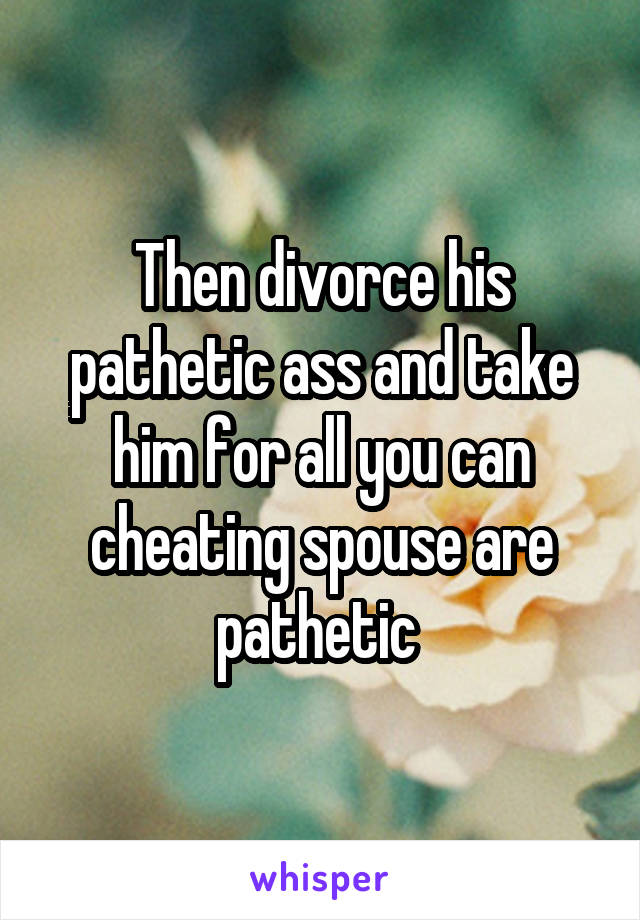 Then divorce his pathetic ass and take him for all you can cheating spouse are pathetic 