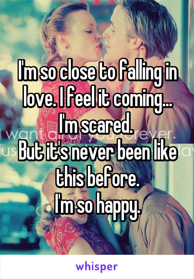 I'm so close to falling in love. I feel it coming...
I'm scared. 
But it's never been like this before.
I'm so happy.