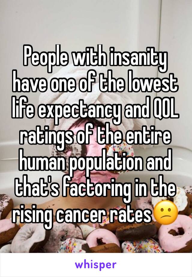 People with insanity have one of the lowest life expectancy and QOL ratings of the entire human population and that's factoring in the rising cancer rates😕