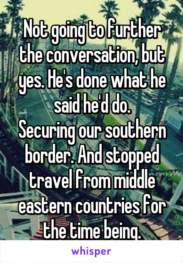 Not going to further the conversation, but yes. He's done what he said he'd do.
Securing our southern border. And stopped travel from middle eastern countries for the time being.