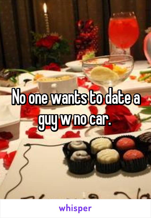 No one wants to date a guy w no car. 