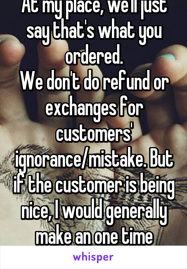 At my place, we'll just say that's what you ordered.
We don't do refund or exchanges for customers' ignorance/mistake. But if the customer is being nice, I would generally make an one time exception