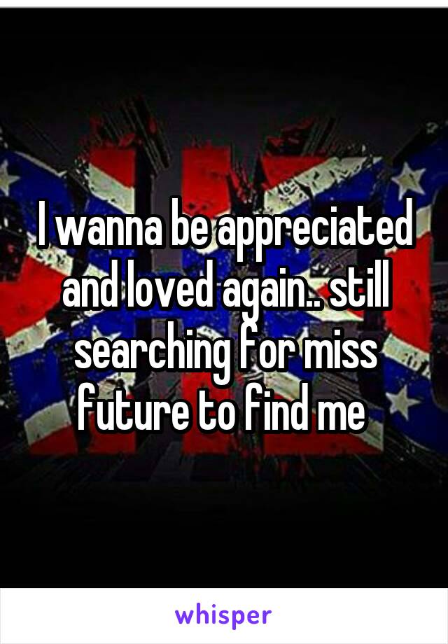 I wanna be appreciated and loved again.. still searching for miss future to find me 