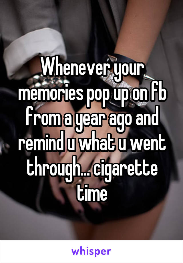 Whenever your memories pop up on fb from a year ago and remind u what u went through... cigarette time