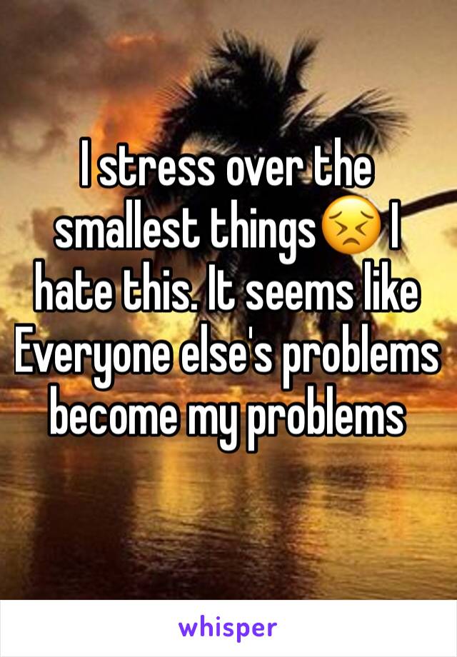 I stress over the smallest things😣 I hate this. It seems like Everyone else's problems become my problems