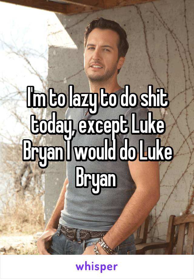 I'm to lazy to do shit today, except Luke Bryan I would do Luke Bryan 