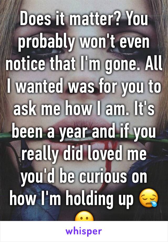 Does it matter? You probably won't even notice that I'm gone. All I wanted was for you to ask me how I am. It's been a year and if you really did loved me you'd be curious on how I'm holding up 😪😕