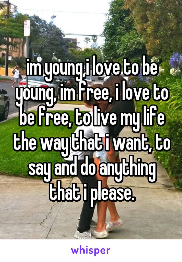 im young,i love to be young, im free, i love to be free, to live my life the way that i want, to say and do anything that i please.