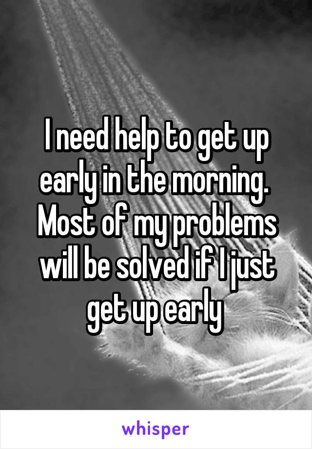 I need help to get up early in the morning. 
Most of my problems will be solved if I just get up early 