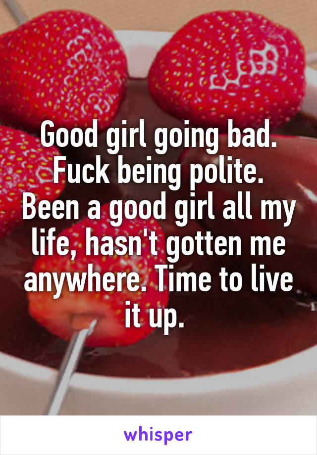 Good girl going bad. Fuck being polite. Been a good girl all my life, hasn't gotten me anywhere. Time to live it up. 