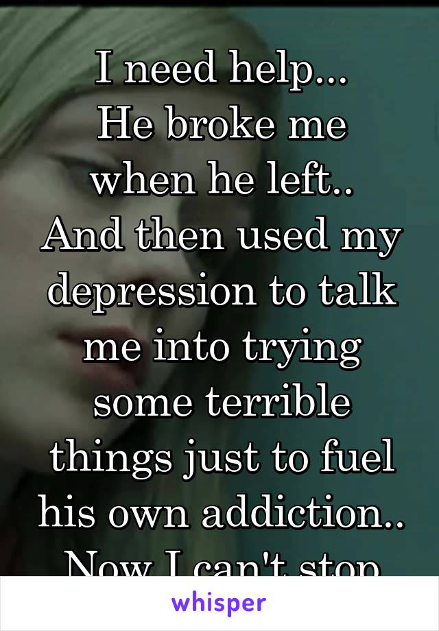 I need help...
He broke me when he left..
And then used my depression to talk me into trying some terrible things just to fuel his own addiction..
Now I can't stop