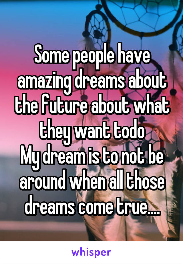 Some people have amazing dreams about the future about what they want todo
My dream is to not be around when all those dreams come true....