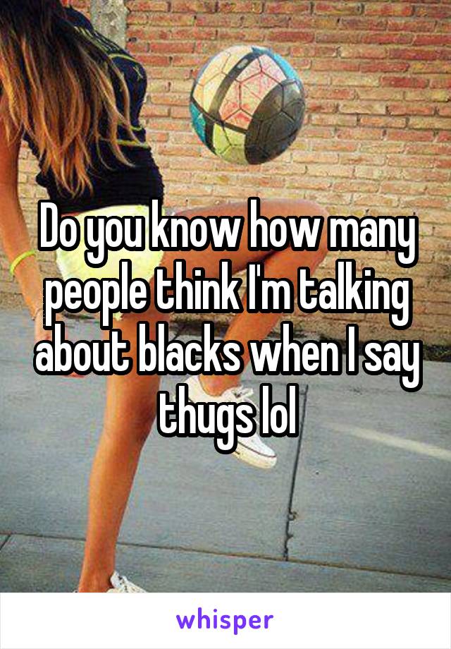 Do you know how many people think I'm talking about blacks when I say thugs lol