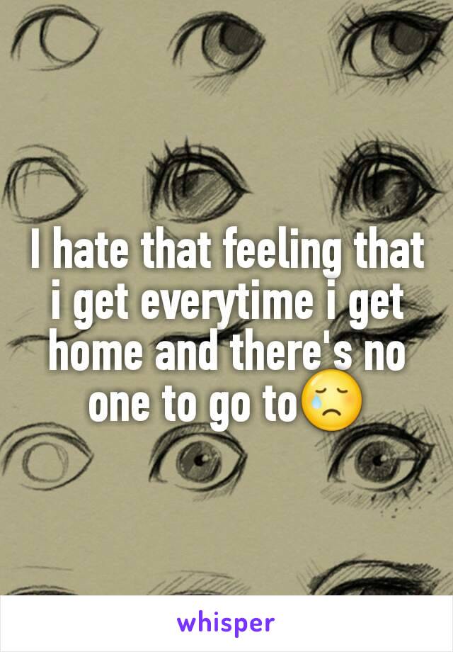 I hate that feeling that i get everytime i get home and there's no one to go to😢