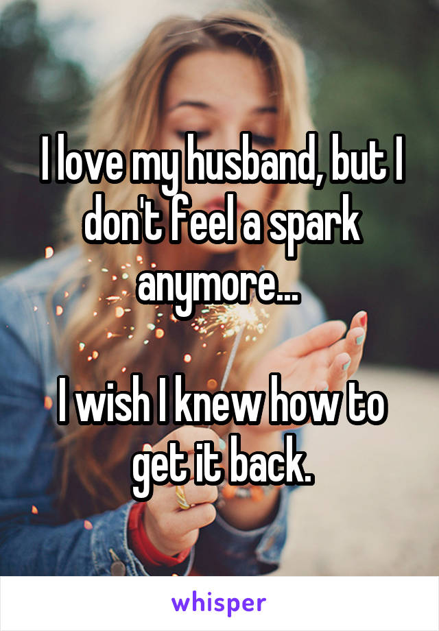 I love my husband, but I don't feel a spark anymore... 

I wish I knew how to get it back.