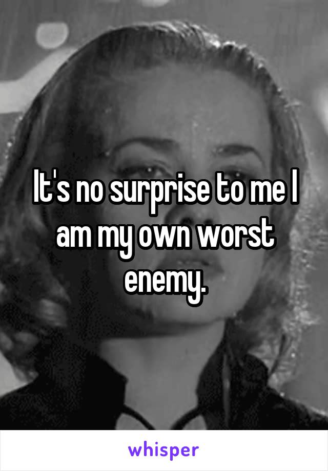 It's no surprise to me I am my own worst enemy.