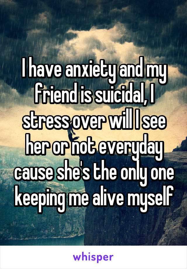 I have anxiety and my friend is suicidal, I stress over will I see her or not everyday cause she's the only one keeping me alive myself