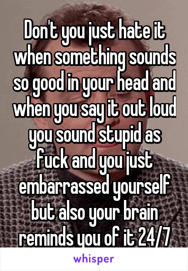 Don't you just hate it when something sounds so good in your head and when you say it out loud you sound stupid as fuck and you just embarrassed yourself but also your brain reminds you of it 24/7