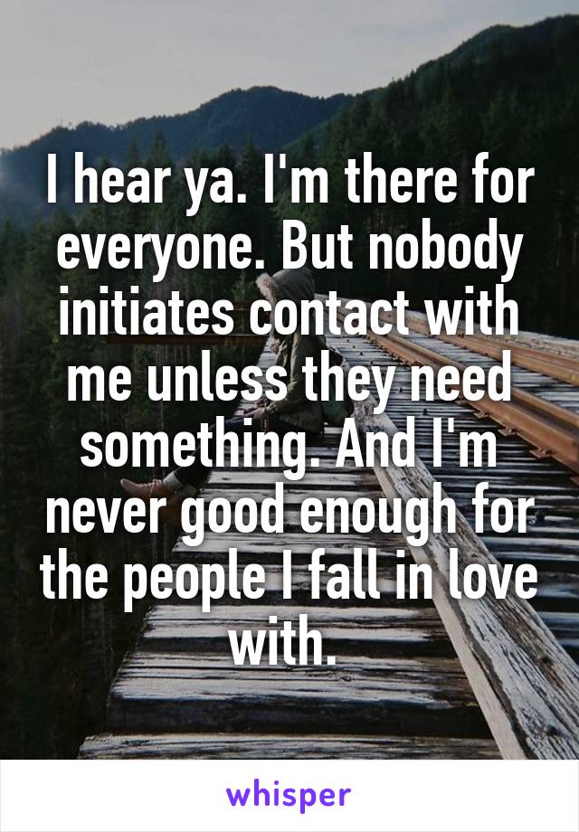 I hear ya. I'm there for everyone. But nobody initiates contact with me unless they need something. And I'm never good enough for the people I fall in love with. 