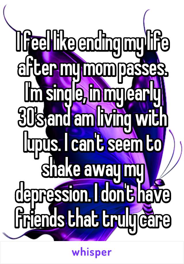 I feel like ending my life after my mom passes. I'm single, in my early 30's and am living with lupus. I can't seem to shake away my depression. I don't have friends that truly care