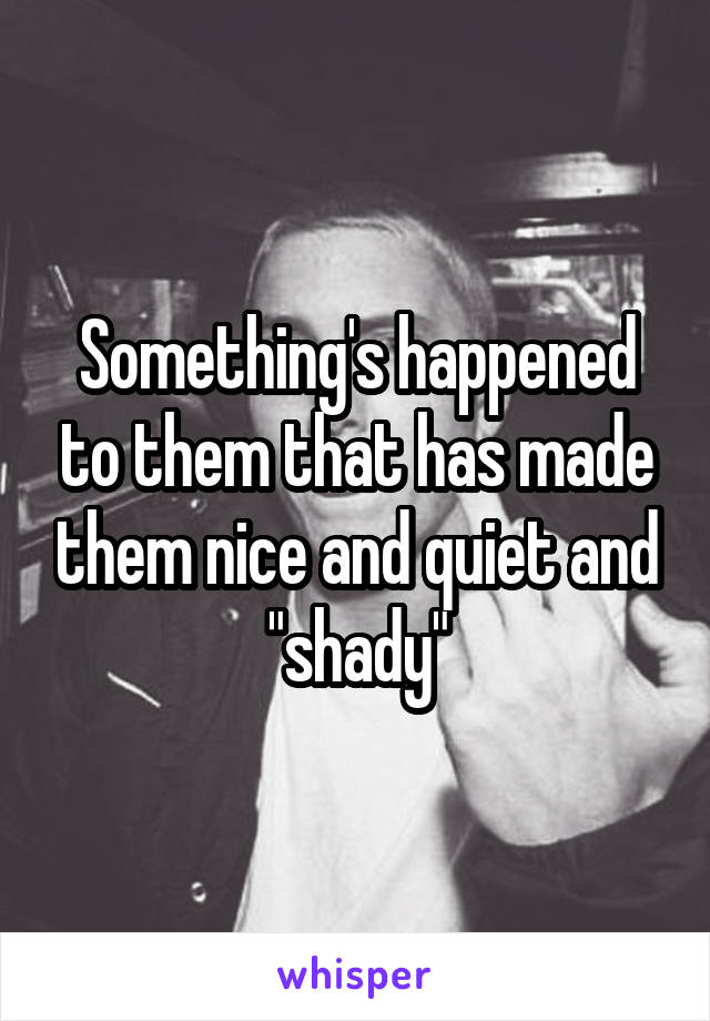 Something's happened to them that has made them nice and quiet and "shady"