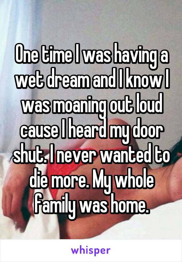 One time I was having a wet dream and I know I was moaning out loud cause I heard my door shut. I never wanted to die more. My whole family was home.