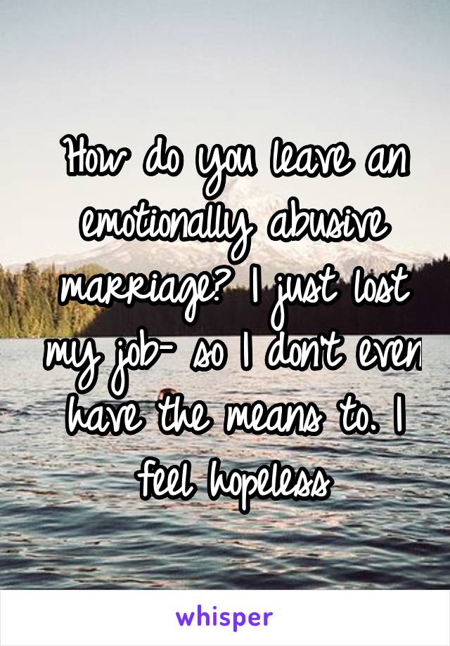 How do you leave an emotionally abusive marriage? I just lost my job- so I don't even have the means to. I feel hopeless