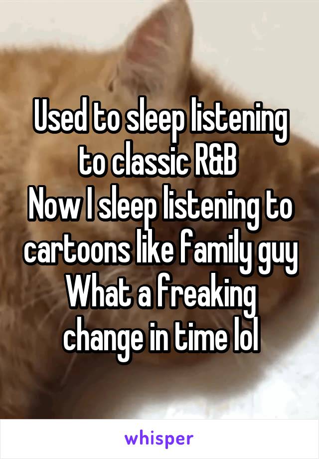 Used to sleep listening to classic R&B 
Now I sleep listening to cartoons like family guy
What a freaking change in time lol